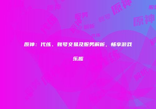 原神：代练、账号交易及服务解析，畅享游戏乐趣
