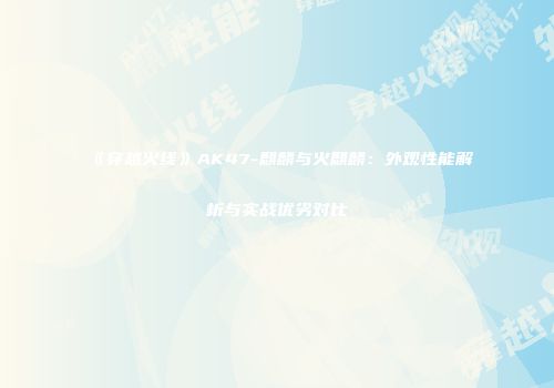 《穿越火线》AK47-麒麟与火麒麟：外观性能解析与实战优劣对比