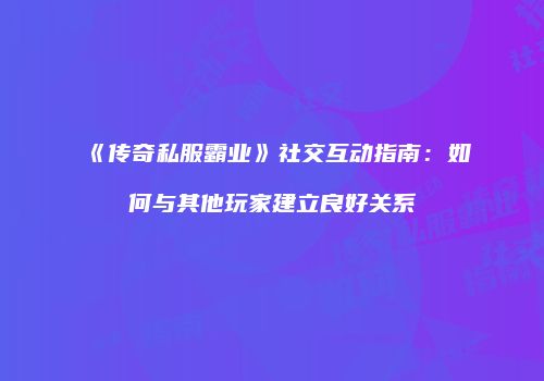 《传奇私服霸业》社交互动指南：如何与其他玩家建立良好关系