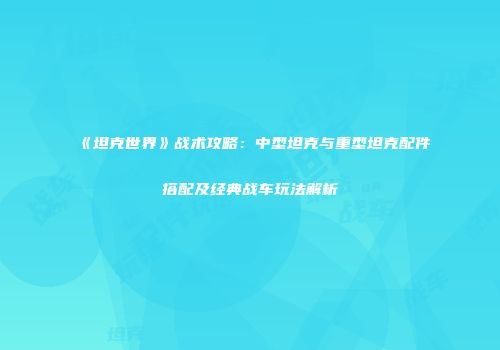 《坦克世界》战术攻略：中型坦克与重型坦克配件搭配及经典战车玩法解析