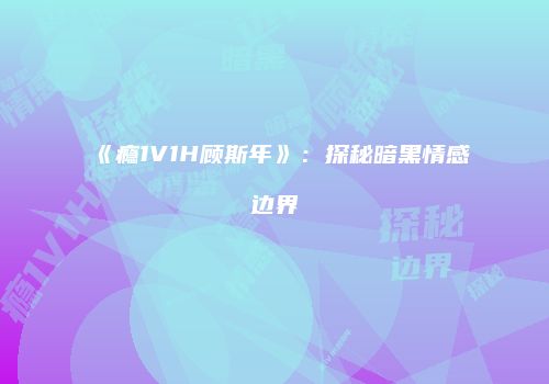 《瘾1V1H顾斯年》：探秘暗黑情感边界
