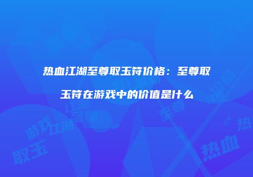 热血江湖至尊取玉符价格：至尊取玉符在游戏中的价值是什么