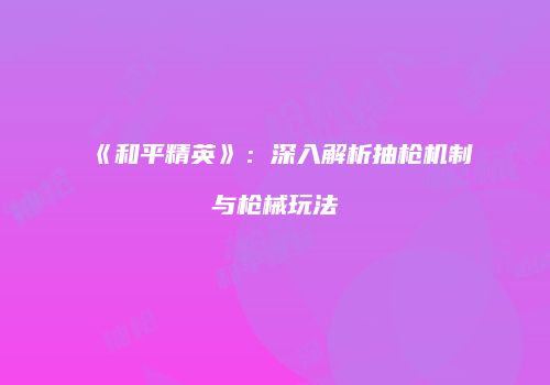 《和平精英》：深入解析抽枪机制与枪械玩法