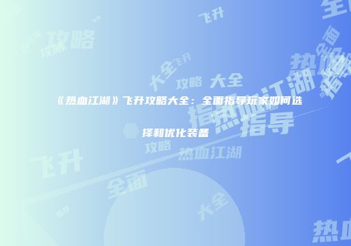 《热血江湖》飞升攻略大全：全面指导玩家如何选择和优化装备