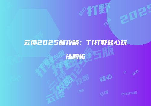 云缨2025版攻略：T1打野核心玩法解析