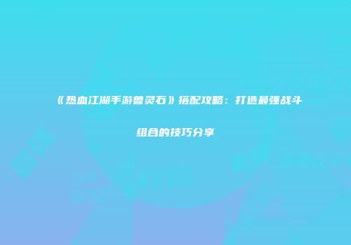 《热血江湖手游兽灵石》搭配攻略：打造最强战斗组合的技巧分享