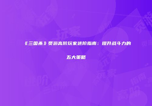 《三国杀》页游高阶玩家进阶指南：提升战斗力的五大策略