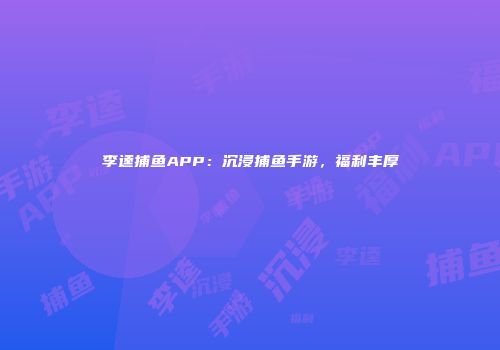 李逵捕鱼APP：沉浸捕鱼手游，福利丰厚