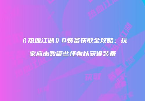 《热血江湖》Q装备获取全攻略：玩家应击败哪些怪物以获得装备