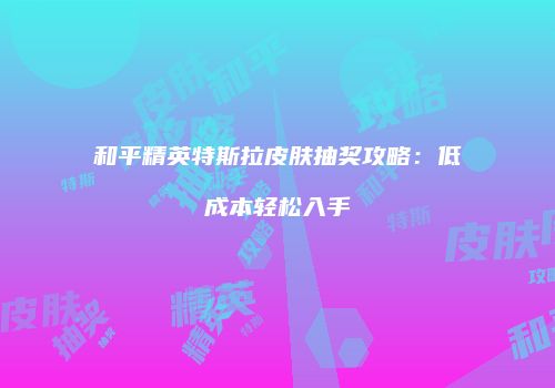 和平精英特斯拉皮肤抽奖攻略：低成本轻松入手