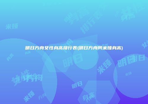 明日方舟女性身高排行表(明日方舟阿米娅身高)