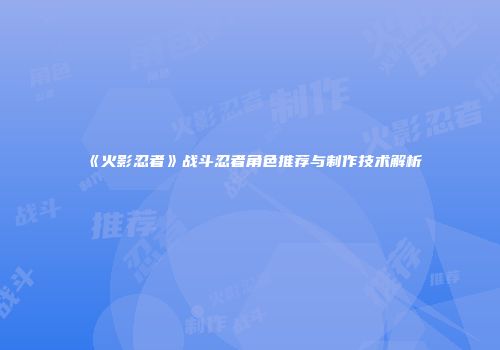 《火影忍者》战斗忍者角色推荐与制作技术解析