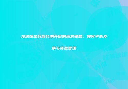 攻城掠地兵营长期开启的应对策略：如何平衡发展与资源管理