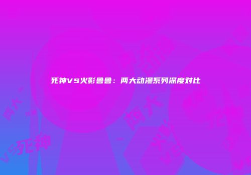 死神VS火影鲁鲁：两大动漫系列深度对比