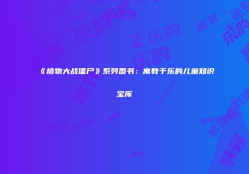 《植物大战僵尸》系列图书：寓教于乐的儿童知识宝库