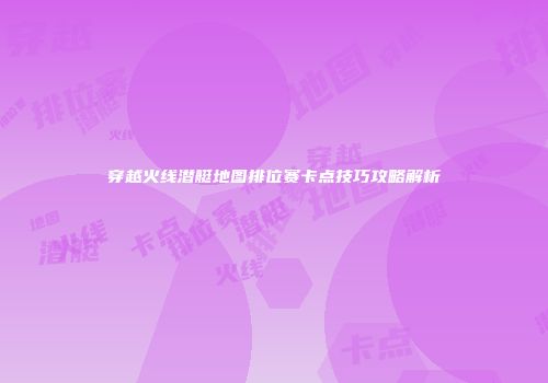 穿越火线潜艇地图排位赛卡点技巧攻略解析