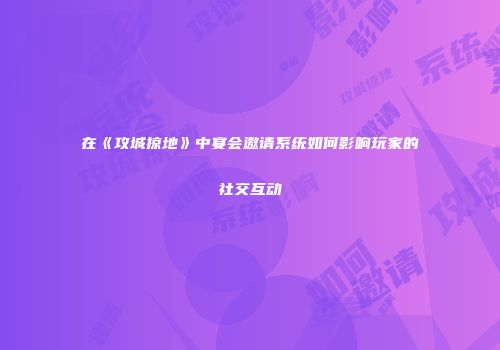 在《攻城掠地》中宴会邀请系统如何影响玩家的社交互动