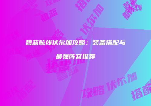 碧蓝航线伏尔加攻略：装备搭配与最强阵容推荐
