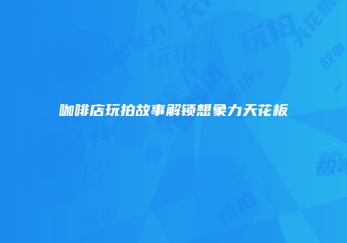 咖啡店玩拍故事解锁想象力天花板