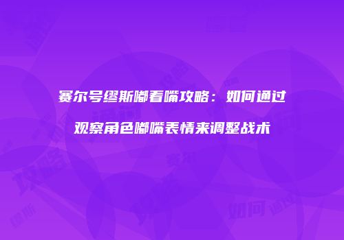 赛尔号缪斯嘟着嘴攻略:如何通过观察角色嘟嘴表情来调整战术