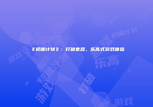 《初体计划》：打破套路，乐高式游戏体验