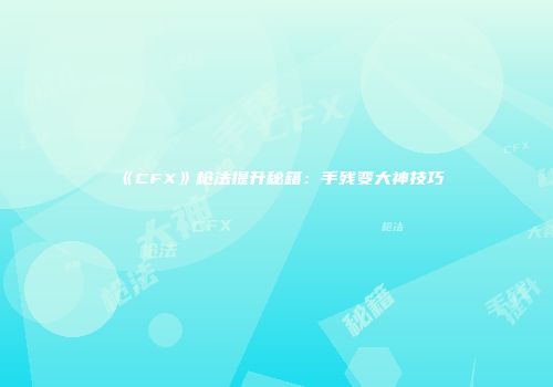 《CFX》枪法提升秘籍：手残变大神技巧