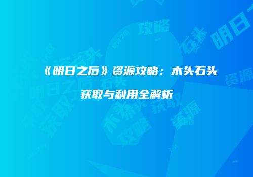 《明日之后》资源攻略：木头石头获取与利用全解析