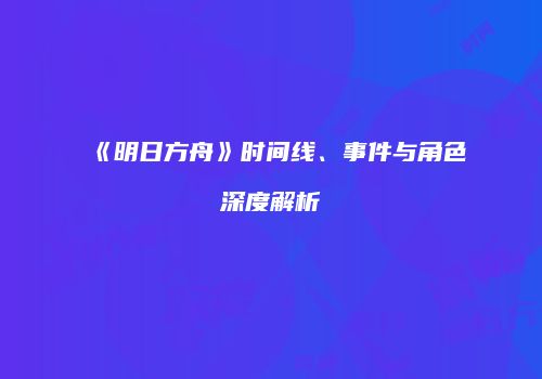 《明日方舟》时间线、事件与角色深度解析