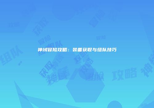 神域冒险攻略：装备获取与组队技巧