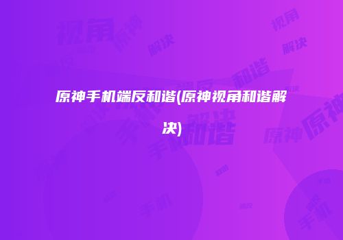 原神手机端反和谐(原神视角和谐解决)