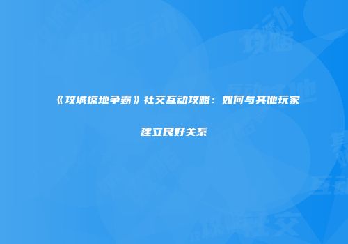 《攻城掠地争霸》社交互动攻略：如何与其他玩家建立良好关系