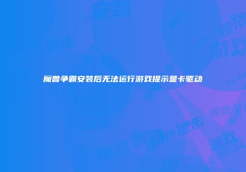 魔兽争霸安装后无法运行游戏提示显卡驱动