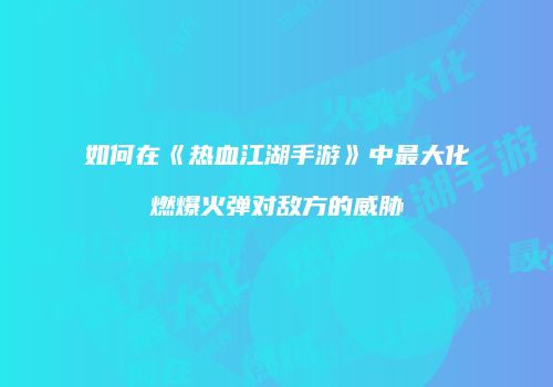 如何在《热血江湖手游》中最大化燃爆火弹对敌方的威胁