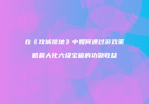 在《攻城掠地》中如何通过游戏策略最大化六级宝箱的功勋收益