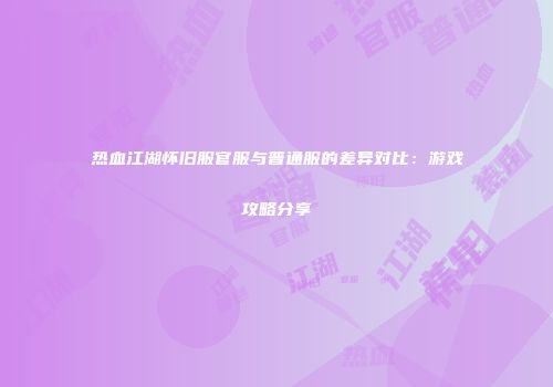 热血江湖怀旧服官服与普通服的差异对比：游戏攻略分享