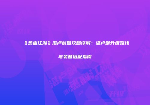 《热血江湖》湛卢剑图攻略详解：湛卢剑升级路线与装备搭配指南