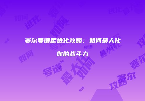 赛尔号谱尼进化攻略：如何最大化你的战斗力