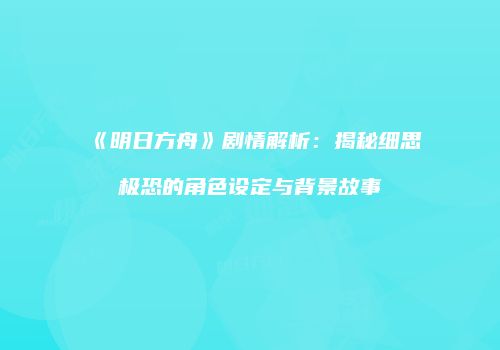 《明日方舟》剧情解析：揭秘细思极恐的角色设定与背景故事