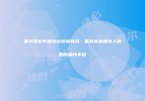 赛尔号必中属性控终极挑战：面对高难度敌人时如何保持不败