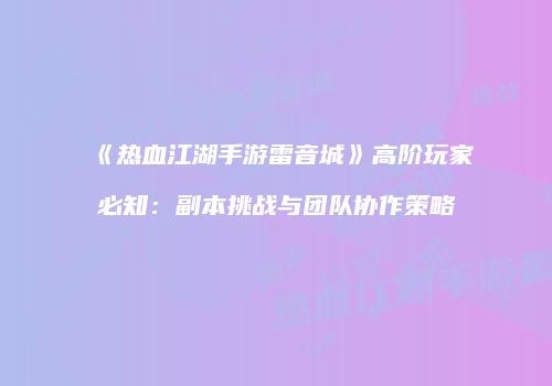 《热血江湖手游雷音城》高阶玩家必知：副本挑战与团队协作策略