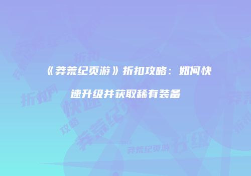 《莽荒纪页游》折扣攻略：如何快速升级并获取稀有装备