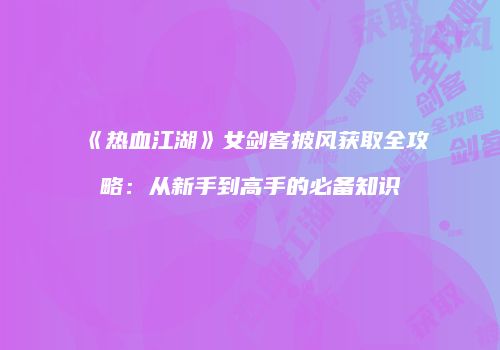 《热血江湖》女剑客披风获取全攻略：从新手到高手的必备知识
