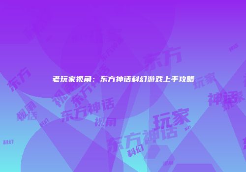 老玩家视角：东方神话科幻游戏上手攻略