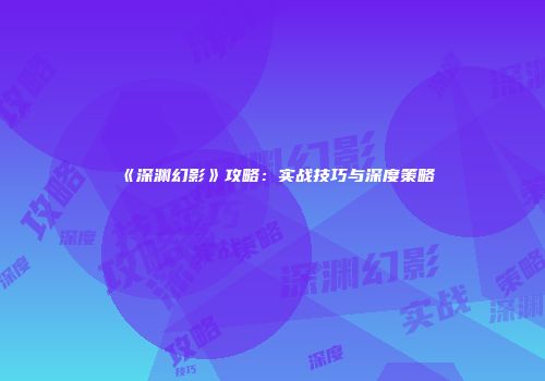 《深渊幻影》攻略：实战技巧与深度策略