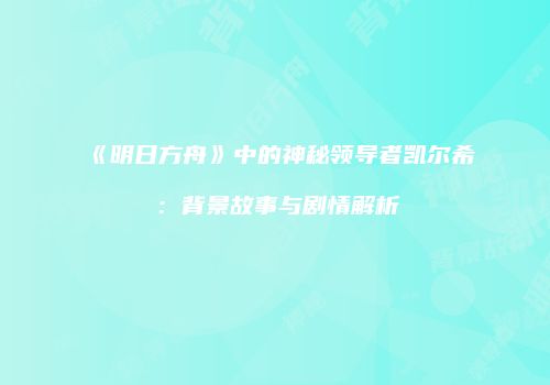 《明日方舟》中的神秘领导者凯尔希：背景故事与剧情解析