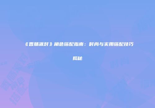 《香肠派对》角色搭配指南：时尚与实用搭配技巧揭秘