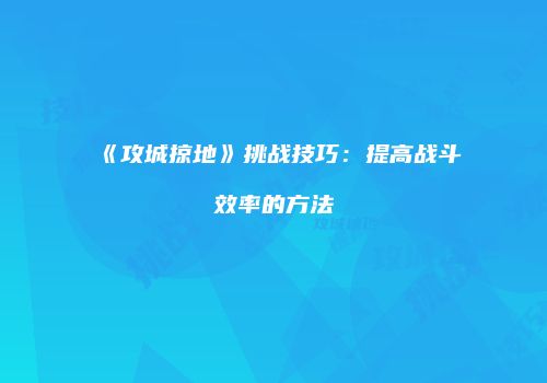 《攻城掠地》挑战技巧：提高战斗效率的方法