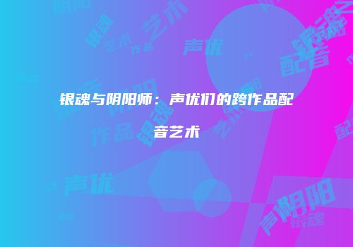 银魂与阴阳师：声优们的跨作品配音艺术