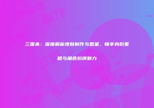 三国杀：深度解析皮肤制作与图鉴，畅享身份策略与角色扮演魅力