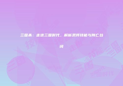 三国杀：走进三国时代，解析武将技能与阵亡台词